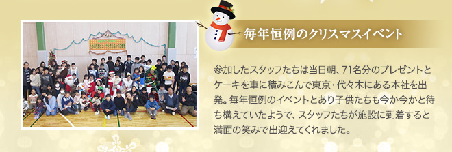 毎年恒例のクリスマスイベント 参加したスタッフたちは当日朝、71名分のプレゼントとケーキを車に積みこんで東京・代々木にある本社を出発。毎年恒例のイベントとあり子供たちも今か今かと待ち構えていたようで、スタッフたちが施設に到着すると満面の笑みで出迎えてくれました。